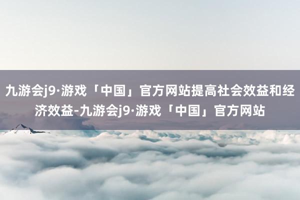 九游会j9·游戏「中国」官方网站提高社会效益和经济效益-九游会j9·游戏「中国」官方网站