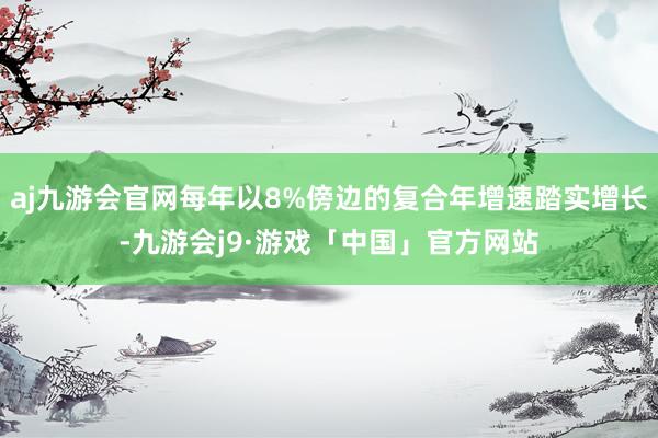 aj九游会官网每年以8%傍边的复合年增速踏实增长-九游会j9·游戏「中国」官方网站