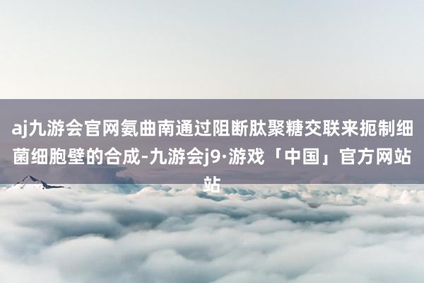 aj九游会官网氨曲南通过阻断肽聚糖交联来扼制细菌细胞壁的合成-九游会j9·游戏「中国」官方网站