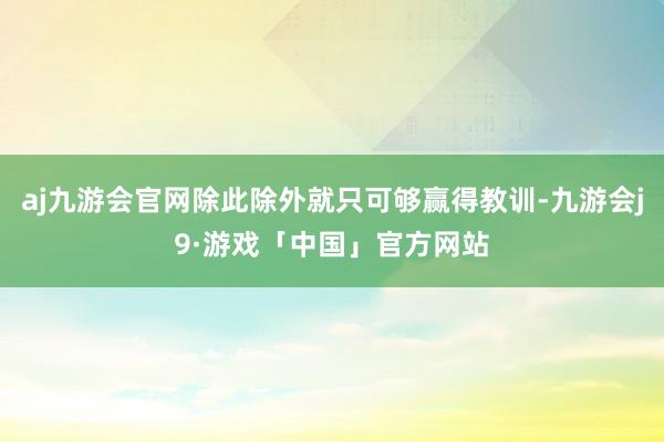 aj九游会官网除此除外就只可够赢得教训-九游会j9·游戏「中国」官方网站