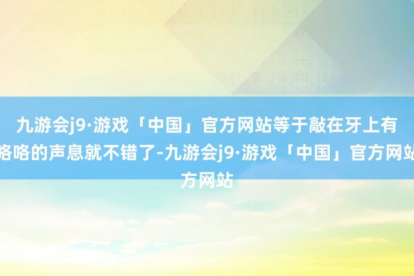 九游会j9·游戏「中国」官方网站等于敲在牙上有咯咯的声息就不错了-九游会j9·游戏「中国」官方网站