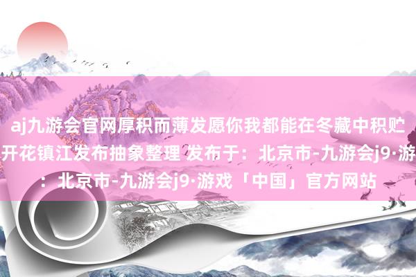 aj九游会官网厚积而薄发愿你我都能在冬藏中积贮力量期待下一个遍地开花镇江发布抽象整理 发布于：北京市-九游会j9·游戏「中国」官方网站