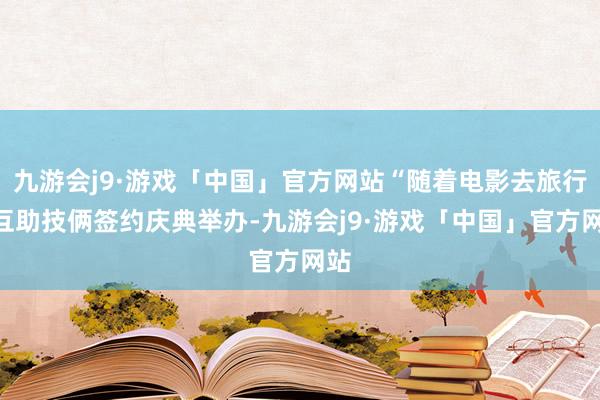 九游会j9·游戏「中国」官方网站“随着电影去旅行”互助技俩签约庆典举办-九游会j9·游戏「中国」官方网站