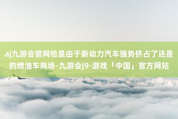 aj九游会官网恰是由于新动力汽车强势挤占了还是的燃油车商场-九游会j9·游戏「中国」官方网站