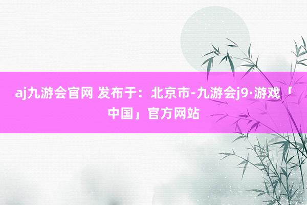 aj九游会官网 发布于：北京市-九游会j9·游戏「中国」官方网站