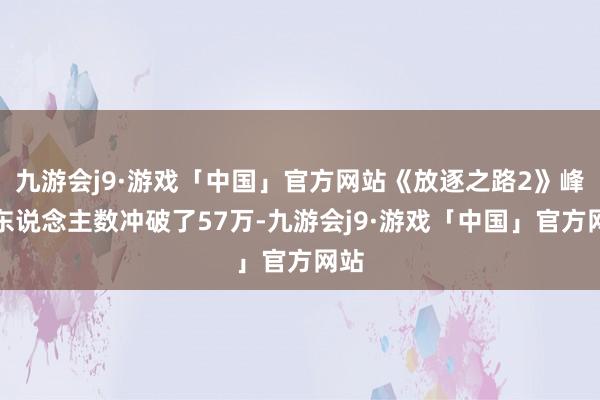 九游会j9·游戏「中国」官方网站《放逐之路2》峰值东说念主数冲破了57万-九游会j9·游戏「中国」官方网站