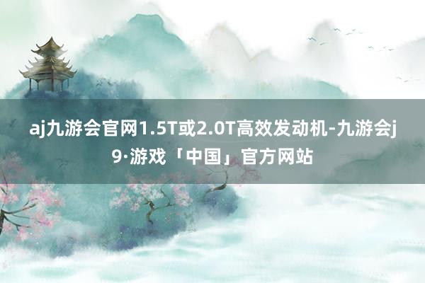 aj九游会官网1.5T或2.0T高效发动机-九游会j9·游戏「中国」官方网站