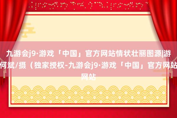 九游会j9·游戏「中国」官方网站情状壮丽图源|游何斌/摄（独家授权-九游会j9·游戏「中国」官方网站