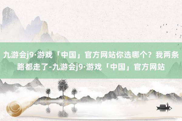 九游会j9·游戏「中国」官方网站你选哪个？我两条路都走了-九游会j9·游戏「中国」官方网站