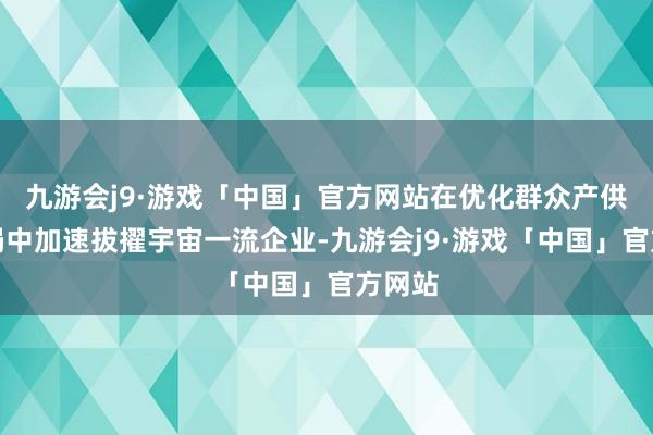 九游会j9·游戏「中国」官方网站在优化群众产供链布局中加速拔擢宇宙一流企业-九游会j9·游戏「中国」官方网站