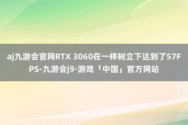 aj九游会官网RTX 3060在一样树立下达到了57FPS-九游会j9·游戏「中国」官方网站