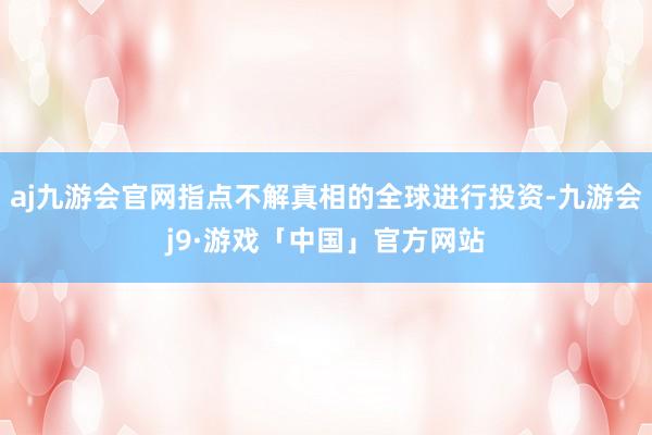 aj九游会官网指点不解真相的全球进行投资-九游会j9·游戏「中国」官方网站