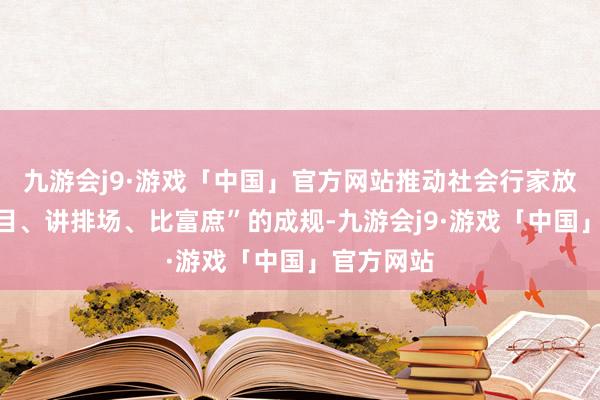 九游会j9·游戏「中国」官方网站推动社会行家放弃“爱悦目、讲排场、比富庶”的成规-九游会j9·游戏「中国」官方网站