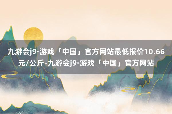 九游会j9·游戏「中国」官方网站最低报价10.66元/公斤-九游会j9·游戏「中国」官方网站