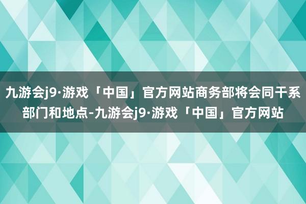 九游会j9·游戏「中国」官方网站商务部将会同干系部门和地点-九游会j9·游戏「中国」官方网站