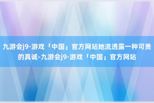 九游会j9·游戏「中国」官方网站她流透露一种可贵的真诚-九游会j9·游戏「中国」官方网站