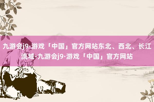 九游会j9·游戏「中国」官方网站东北、西北、长江流域-九游会j9·游戏「中国」官方网站