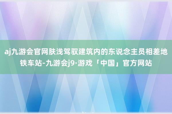 aj九游会官网肤浅驾驭建筑内的东说念主员相差地铁车站-九游会j9·游戏「中国」官方网站