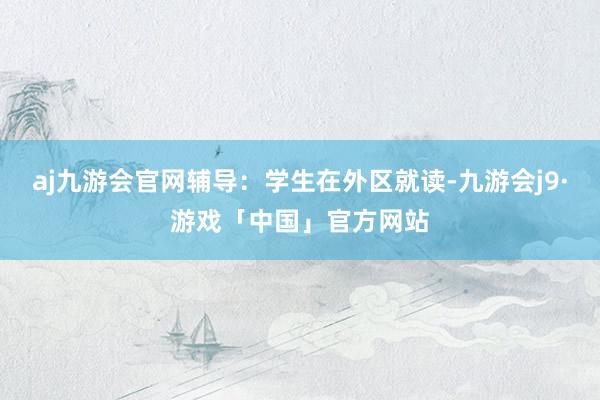 aj九游会官网辅导：学生在外区就读-九游会j9·游戏「中国」官方网站