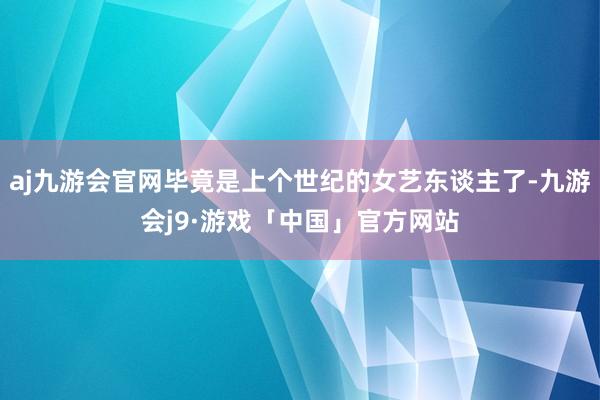 aj九游会官网毕竟是上个世纪的女艺东谈主了-九游会j9·游戏「中国」官方网站