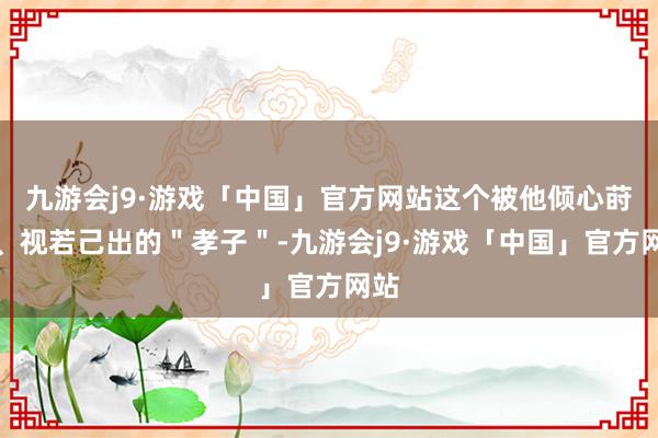 九游会j9·游戏「中国」官方网站这个被他倾心莳植、视若己出的＂孝子＂-九游会j9·游戏「中国」官方网站