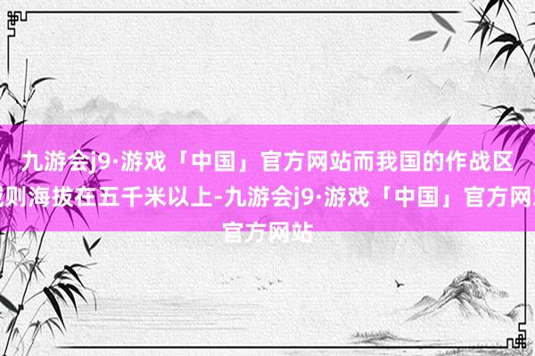 九游会j9·游戏「中国」官方网站而我国的作战区域则海拔在五千米以上-九游会j9·游戏「中国」官方网站