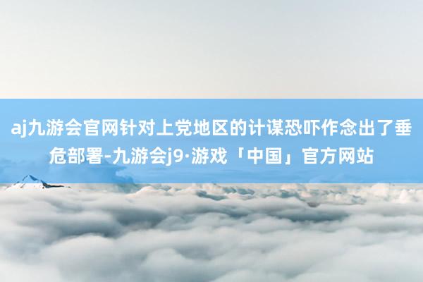 aj九游会官网针对上党地区的计谋恐吓作念出了垂危部署-九游会j9·游戏「中国」官方网站