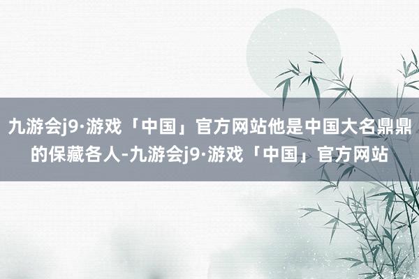 九游会j9·游戏「中国」官方网站他是中国大名鼎鼎的保藏各人-九游会j9·游戏「中国」官方网站