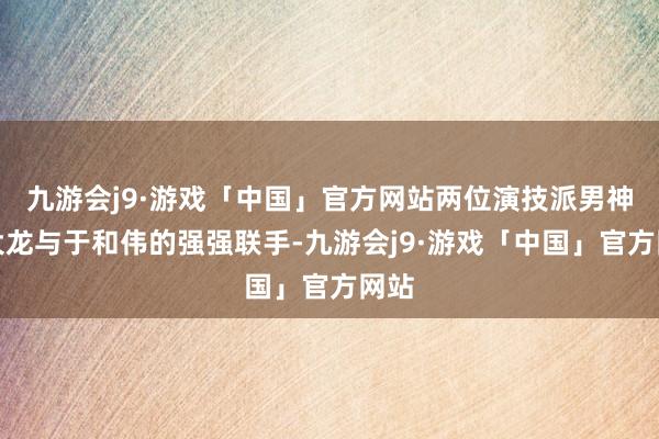 九游会j9·游戏「中国」官方网站两位演技派男神富大龙与于和伟的强强联手-九游会j9·游戏「中国」官方网站