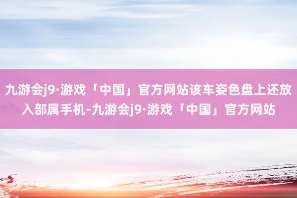 九游会j9·游戏「中国」官方网站该车姿色盘上还放入部属手机-九游会j9·游戏「中国」官方网站