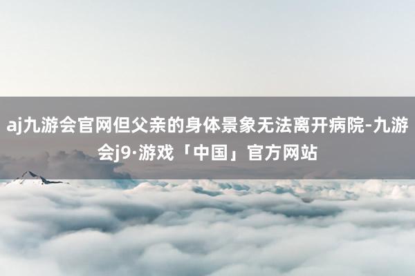 aj九游会官网但父亲的身体景象无法离开病院-九游会j9·游戏「中国」官方网站