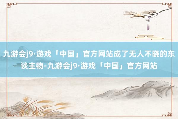 九游会j9·游戏「中国」官方网站成了无人不晓的东谈主物-九游会j9·游戏「中国」官方网站