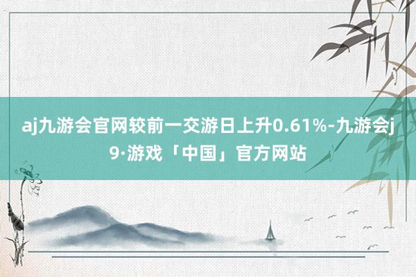 aj九游会官网较前一交游日上升0.61%-九游会j9·游戏「中国」官方网站