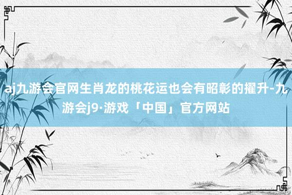 aj九游会官网生肖龙的桃花运也会有昭彰的擢升-九游会j9·游戏「中国」官方网站