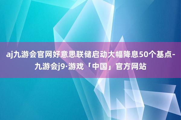 aj九游会官网好意思联储启动大幅降息50个基点-九游会j9·游戏「中国」官方网站