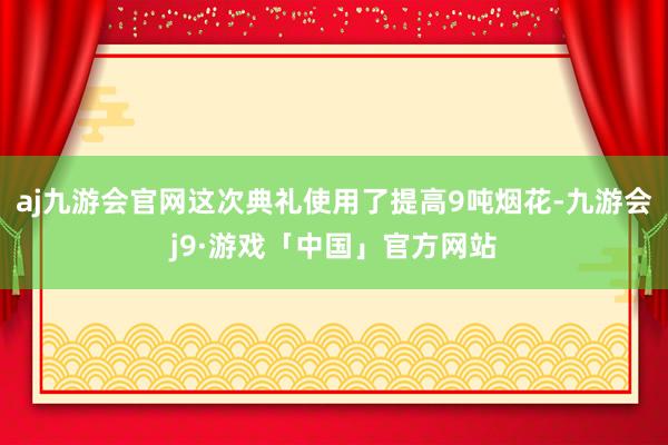 aj九游会官网这次典礼使用了提高9吨烟花-九游会j9·游戏「中国」官方网站