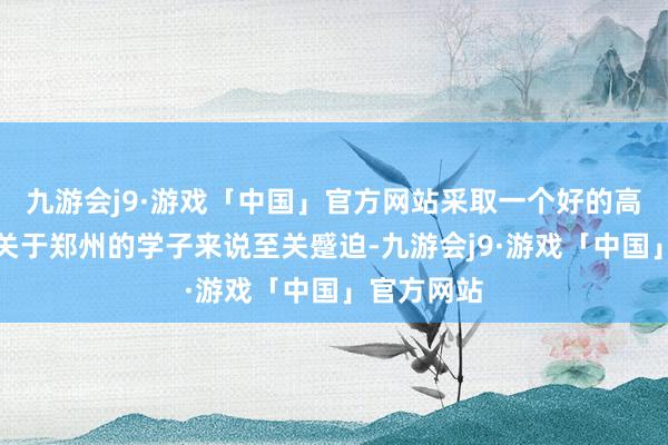 九游会j9·游戏「中国」官方网站采取一个好的高考集训班关于郑州的学子来说至关蹙迫-九游会j9·游戏「中国」官方网站