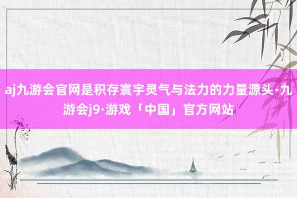 aj九游会官网是积存寰宇灵气与法力的力量源头-九游会j9·游戏「中国」官方网站