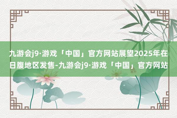 九游会j9·游戏「中国」官方网站展望2025年在日腹地区发售-九游会j9·游戏「中国」官方网站