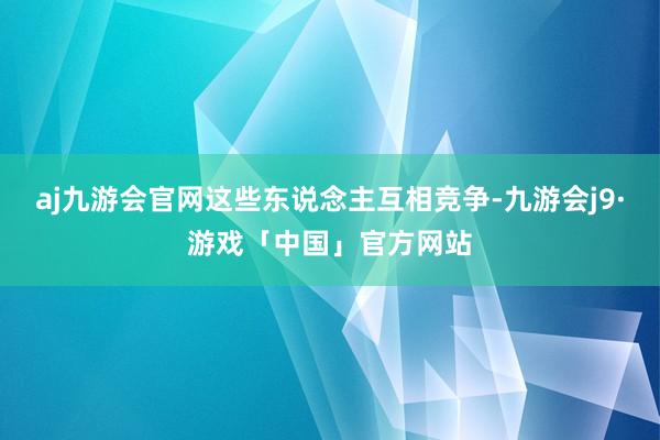 aj九游会官网这些东说念主互相竞争-九游会j9·游戏「中国」官方网站