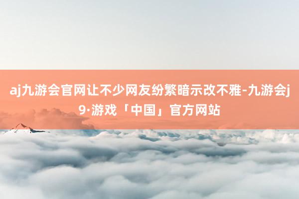 aj九游会官网让不少网友纷繁暗示改不雅-九游会j9·游戏「中国」官方网站