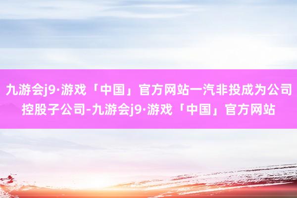 九游会j9·游戏「中国」官方网站一汽非投成为公司控股子公司-九游会j9·游戏「中国」官方网站