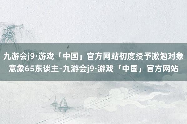 九游会j9·游戏「中国」官方网站初度授予激勉对象意象65东谈主-九游会j9·游戏「中国」官方网站