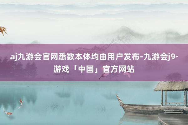 aj九游会官网悉数本体均由用户发布-九游会j9·游戏「中国」官方网站