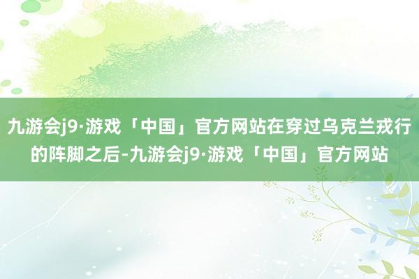 九游会j9·游戏「中国」官方网站在穿过乌克兰戎行的阵脚之后-九游会j9·游戏「中国」官方网站