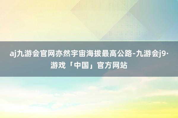 aj九游会官网亦然宇宙海拔最高公路-九游会j9·游戏「中国」官方网站