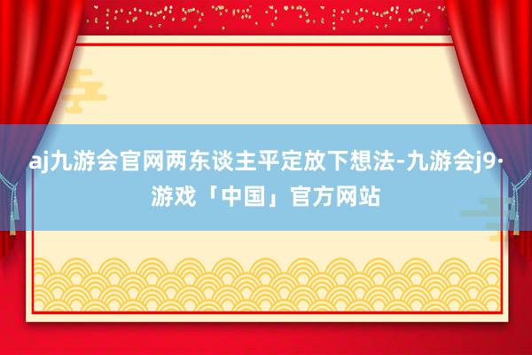 aj九游会官网两东谈主平定放下想法-九游会j9·游戏「中国」官方网站