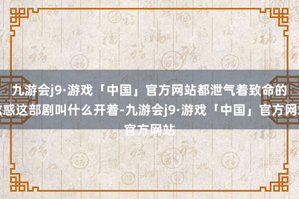 九游会j9·游戏「中国」官方网站都泄气着致命的眩惑这部剧叫什么开着-九游会j9·游戏「中国」官方网站