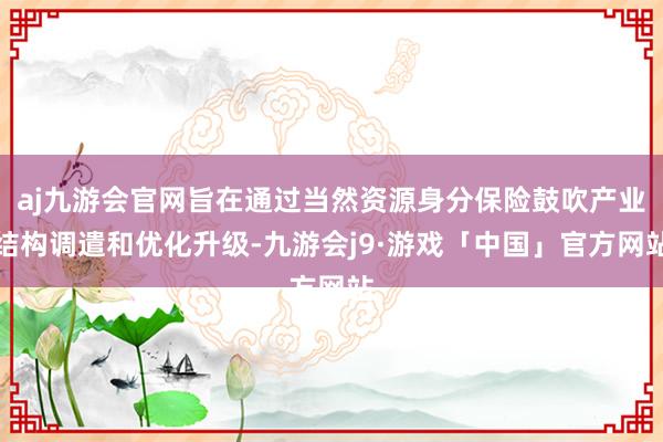 aj九游会官网旨在通过当然资源身分保险鼓吹产业结构调遣和优化升级-九游会j9·游戏「中国」官方网站