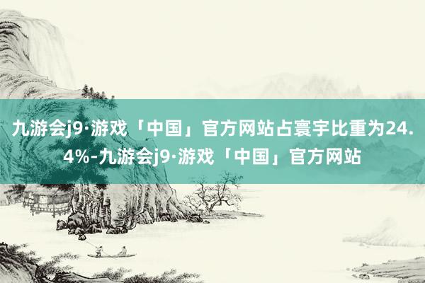 九游会j9·游戏「中国」官方网站占寰宇比重为24.4%-九游会j9·游戏「中国」官方网站